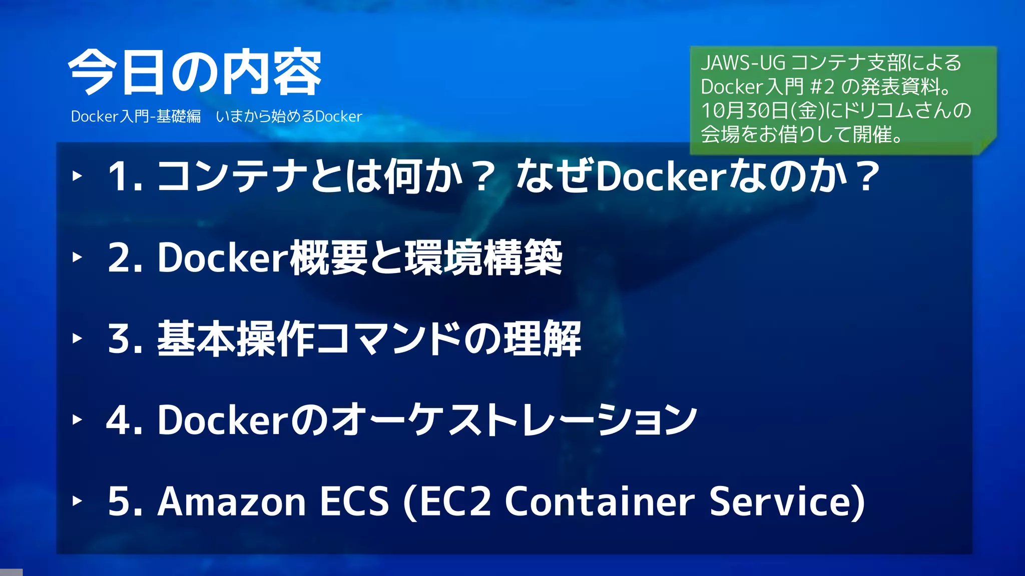 4
今日の内容
Docker入門-基礎編 いまから始めるDocker
‣ 1. コンテナとは何か？ なぜDockerなのか？
‣ 2. Docker概要と環境構築
‣ 3. 基本操作コマンドの理解
‣ 4. Dockerのオーケストレーション
‣ 5. Amazon ECS (EC2 Container Service)
JAWS-UG コンテナ支部による
Docker入門 #2 の発表資料。
10月30日(金)にドリコムさんの
会場をお借りして開催。
 