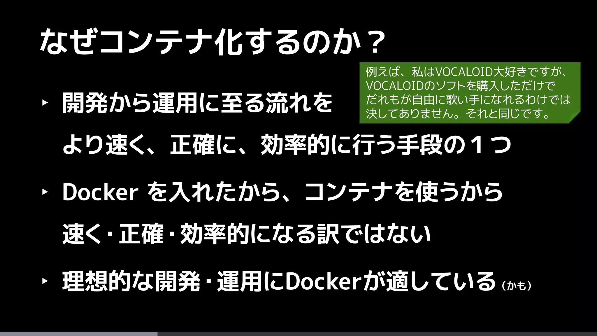 48
なぜコンテナ化するのか？
‣ 開発から運用に至る流れを
より速く、正確に、効率的に行う手段の１つ
‣ Docker を入れたから、コンテナを使うから
速く・正確・効率的になる訳ではない
‣ 理想的な開発・運用にDockerが適している（かも）
例えば、私はVOCALOID大好きですが、
VOCALOIDのソフトを購入しただけで
だれもが自由に歌い手になれるわけでは
決してありません。それと同じです。
 
