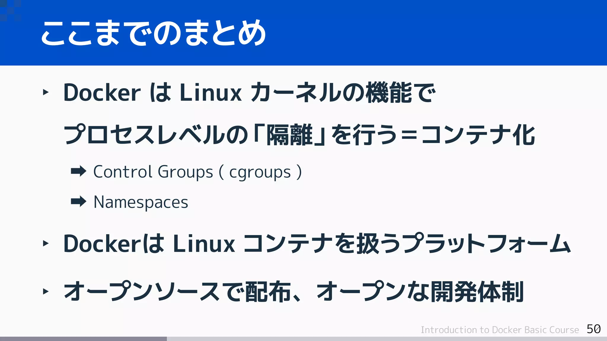50Introduction to Docker Basic Course
ここまでのまとめ
‣ Docker は Linux カーネルの機能で
プロセスレベルの「隔離」を行う＝コンテナ化
Control Groups ( cgroups )
Namespaces
‣ Dockerは Linux コンテナを扱うプラットフォーム
‣ オープンソースで配布、オープンな開発体制
 