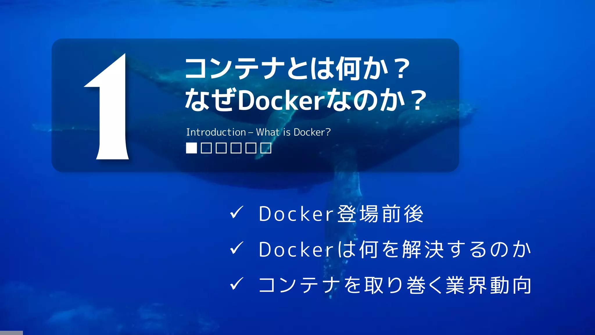 コンテナとは何か？
なぜDockerなのか？
1 ■□□□□□
Introduction – What is Docker?
 Docker登場前後
 Dockerは何を解決するのか
 コンテナを取り巻く業界動向
 