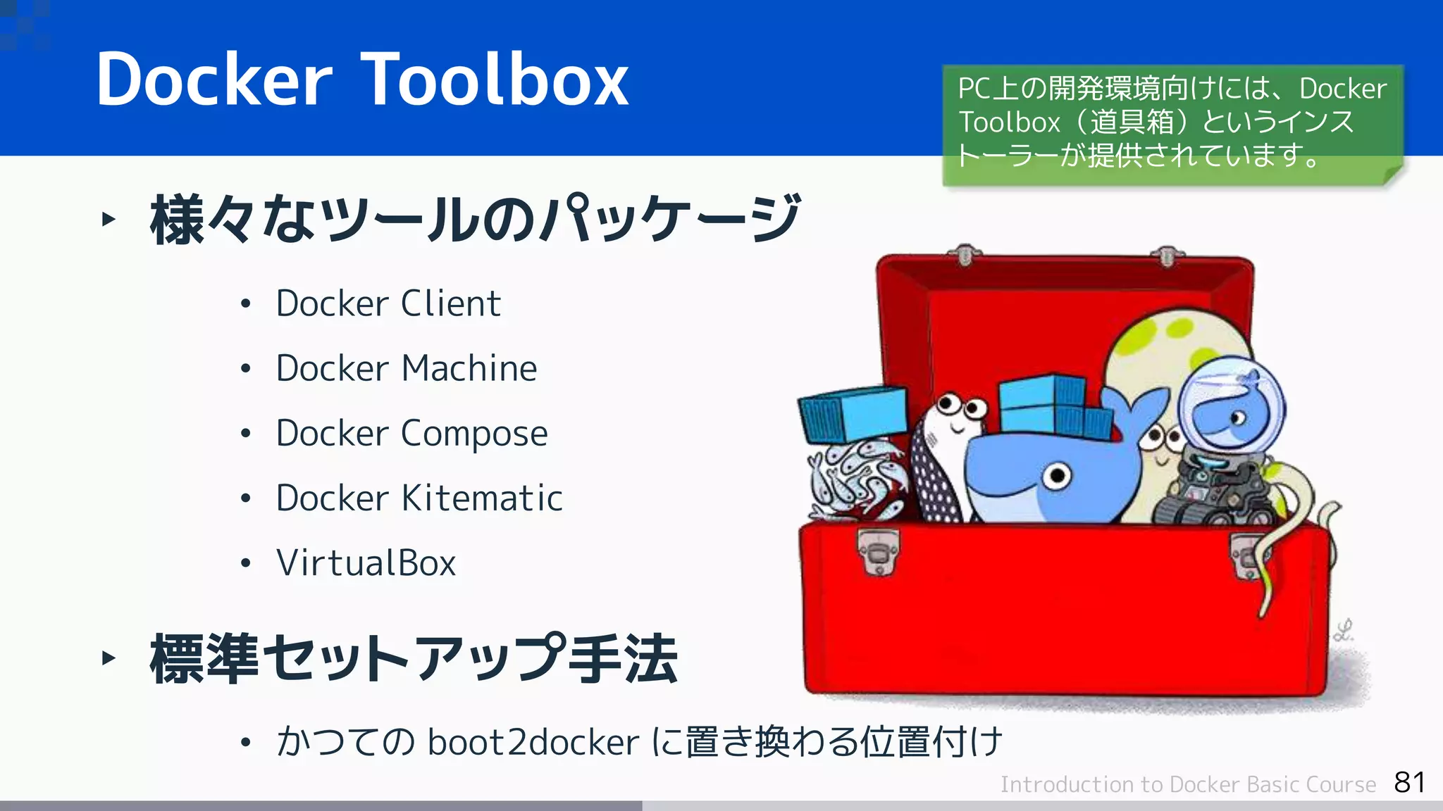 81Introduction to Docker Basic Course
‣ 様々なツールのパッケージ
• Docker Client
• Docker Machine
• Docker Compose
• Docker Kitematic
• VirtualBox
‣ 標準セットアップ手法
• かつての boot2docker に置き換わる位置付け
Docker Toolbox PC上の開発環境向けには、Docker
Toolbox（道具箱）というインス
トーラーが提供されています。
 