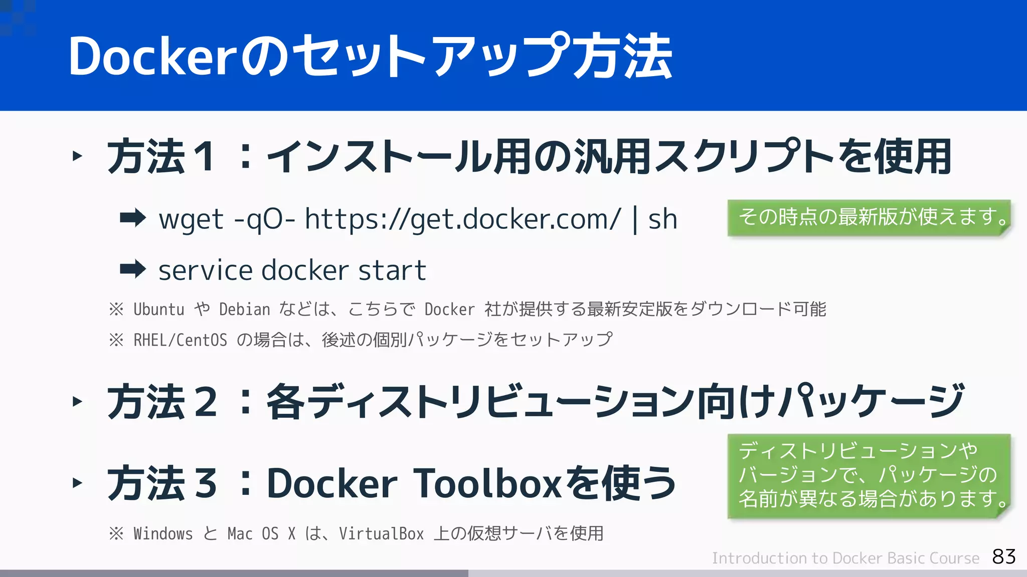 83Introduction to Docker Basic Course
‣ 方法１：インストール用の汎用スクリプトを使用
wget -qO- https://get.docker.com/ | sh
service docker start
※ Ubuntu や Debian などは、こちらで Docker 社が提供する最新安定版をダウンロード可能
※ RHEL/CentOS の場合は、後述の個別パッケージをセットアップ
‣ 方法２：各ディストリビューション向けパッケージ
‣ 方法３：Docker Toolboxを使う
※ Windows と Mac OS X は、VirtualBox 上の仮想サーバを使用
Dockerのセットアップ方法
その時点の最新版が使えます。
ディストリビューションや
バージョンで、パッケージの
名前が異なる場合があります。
 