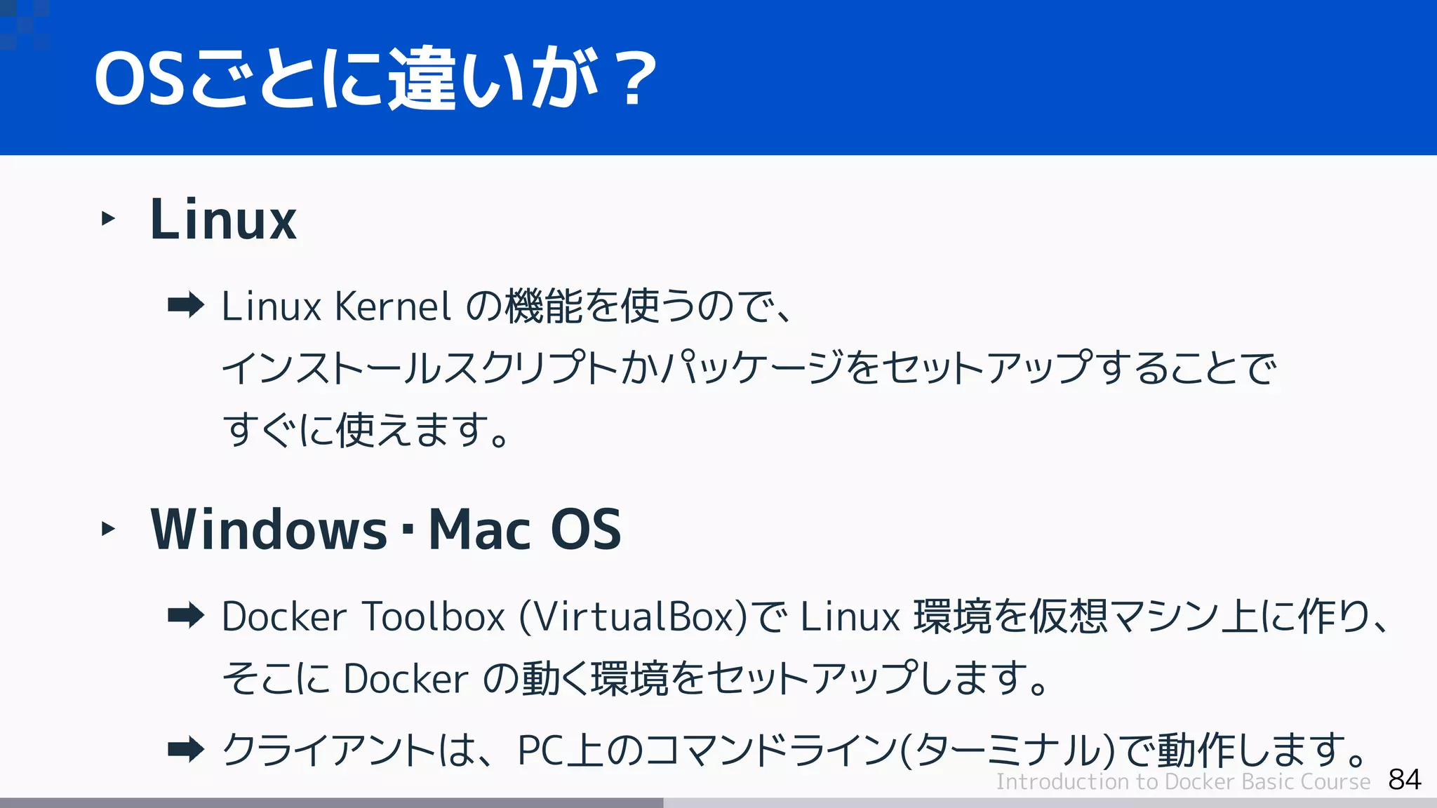 84Introduction to Docker Basic Course
‣ Linux
Linux Kernel の機能を使うので、
インストールスクリプトかパッケージをセットアップすることで
すぐに使えます。
‣ Windows・Mac OS
Docker Toolbox (VirtualBox)で Linux 環境を仮想マシン上に作り、
そこに Docker の動く環境をセットアップします。
クライアントは、PC上のコマンドライン(ターミナル)で動作します。
OSごとに違いが？
 