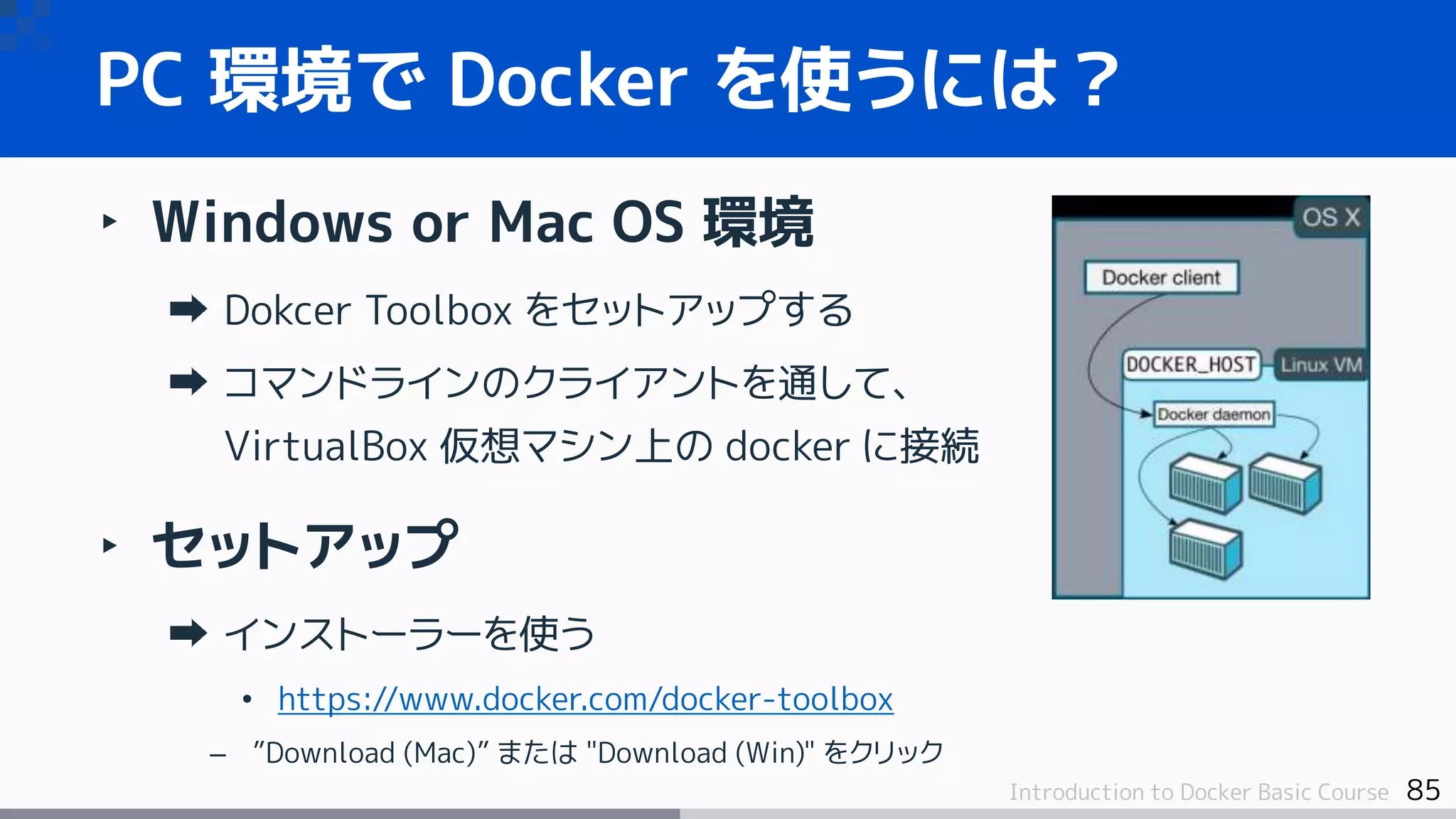 85Introduction to Docker Basic Course
‣ Windows or Mac OS 環境
Dokcer Toolbox をセットアップする
コマンドラインのクライアントを通して、
VirtualBox 仮想マシン上の docker に接続
‣ セットアップ
インストーラーを使う
• https://www.docker.com/docker-toolbox
– ”Download (Mac)” または "Download (Win)" をクリック
PC 環境で Docker を使うには？
 