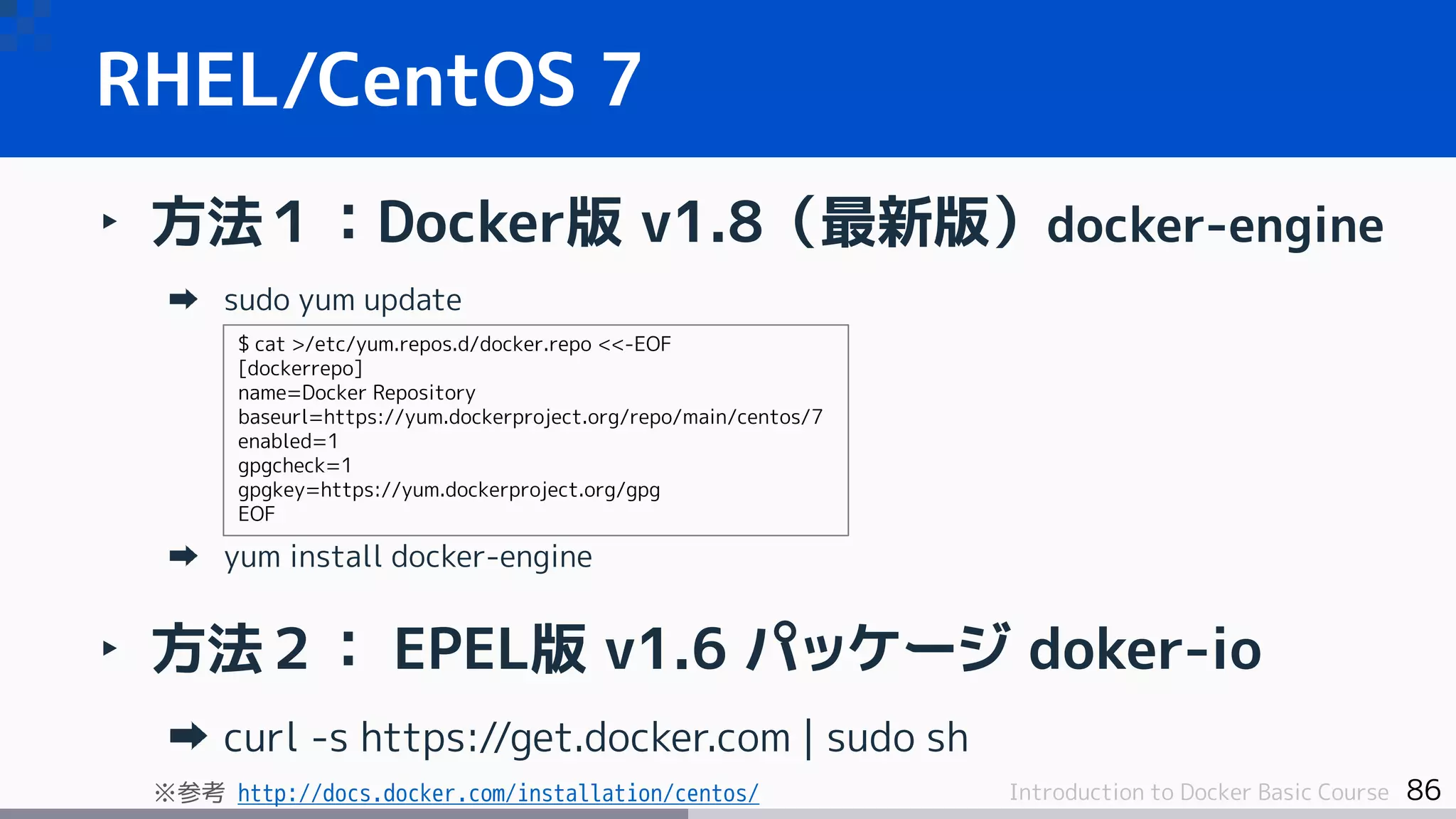 86Introduction to Docker Basic Course
‣ 方法１：Docker版 v1.8（最新版）docker-engine
sudo yum update
yum install docker-engine
‣ 方法２： EPEL版 v1.6 パッケージ doker-io
curl -s https://get.docker.com | sudo sh
※参考 http://docs.docker.com/installation/centos/
RHEL/CentOS 7
$ cat >/etc/yum.repos.d/docker.repo <<-EOF
[dockerrepo]
name=Docker Repository
baseurl=https://yum.dockerproject.org/repo/main/centos/7
enabled=1
gpgcheck=1
gpgkey=https://yum.dockerproject.org/gpg
EOF
 