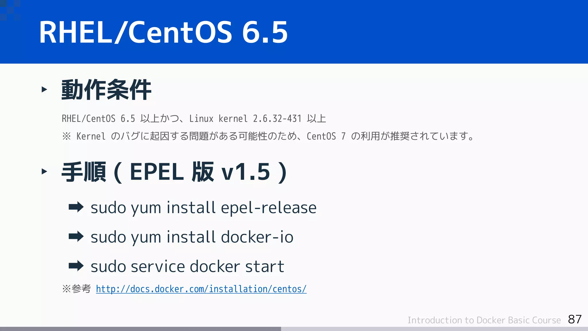 87Introduction to Docker Basic Course
‣ 動作条件
RHEL/CentOS 6.5 以上かつ、Linux kernel 2.6.32-431 以上
※ Kernel のバグに起因する問題がある可能性のため、CentOS 7 の利用が推奨されています。
‣ 手順 ( EPEL 版 v1.5 )
sudo yum install epel-release
sudo yum install docker-io
sudo service docker start
※参考 http://docs.docker.com/installation/centos/
RHEL/CentOS 6.5
 