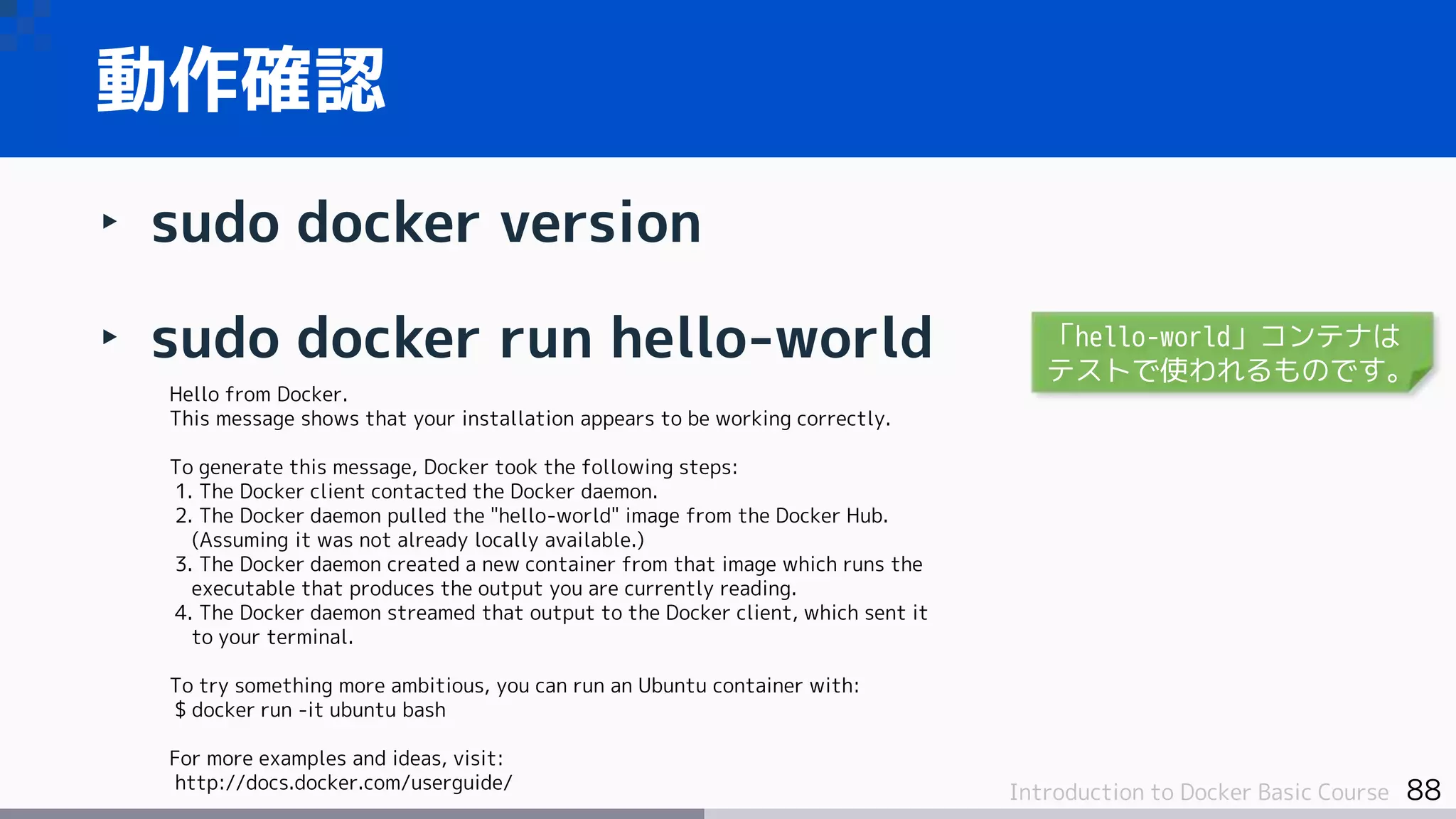 88Introduction to Docker Basic Course
‣ sudo docker version
‣ sudo docker run hello-world
動作確認
Hello from Docker.
This message shows that your installation appears to be working correctly.
To generate this message, Docker took the following steps:
1. The Docker client contacted the Docker daemon.
2. The Docker daemon pulled the "hello-world" image from the Docker Hub.
(Assuming it was not already locally available.)
3. The Docker daemon created a new container from that image which runs the
executable that produces the output you are currently reading.
4. The Docker daemon streamed that output to the Docker client, which sent it
to your terminal.
To try something more ambitious, you can run an Ubuntu container with:
$ docker run -it ubuntu bash
For more examples and ideas, visit:
http://docs.docker.com/userguide/
「hello-world」コンテナは
テストで使われるものです。
 