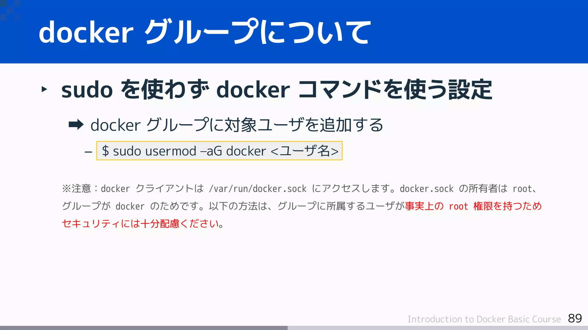 89Introduction to Docker Basic Course
‣ sudo を使わず docker コマンドを使う設定
docker グループに対象ユーザを追加する
– $ sudo usermod –aG docker <ユーザ名>
※注意：docker クライアントは /var/run/docker.sock にアクセスします。docker.sock の所有者は root、
グループが docker のためです。以下の方法は、グループに所属するユーザが事実上の root 権限を持つため
セキュリティには十分配慮ください。
docker グループについて
 