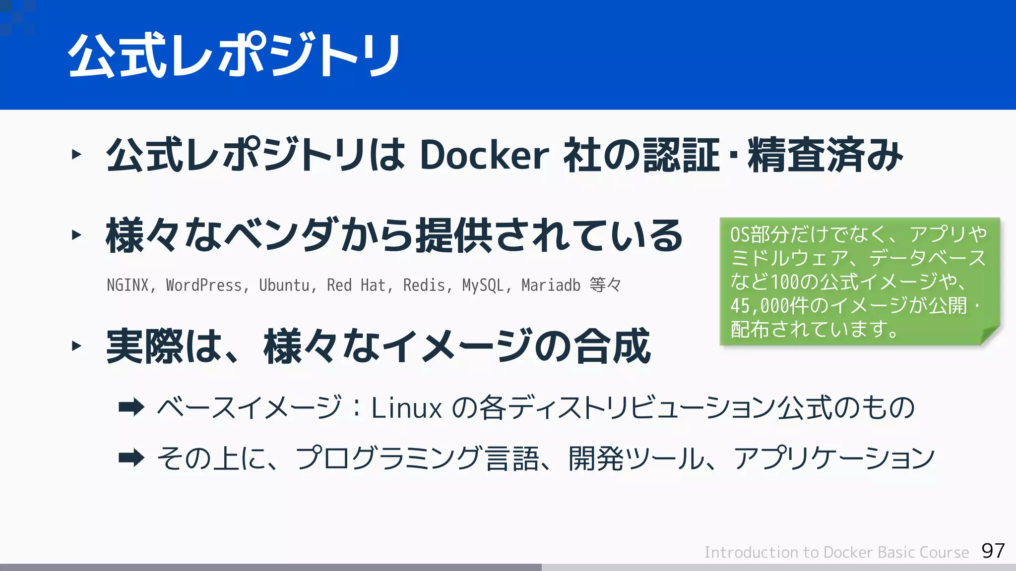 97Introduction to Docker Basic Course
‣ 公式レポジトリは Docker 社の認証・精査済み
‣ 様々なベンダから提供されている
NGINX, WordPress, Ubuntu, Red Hat, Redis, MySQL, Mariadb 等々
‣ 実際は、様々なイメージの合成
ベースイメージ：Linux の各ディストリビューション公式のもの
その上に、プログラミング言語、開発ツール、アプリケーション
公式レポジトリ
OS部分だけでなく、アプリや
ミドルウェア、データベース
など100の公式イメージや、
45,000件のイメージが公開・
配布されています。
 