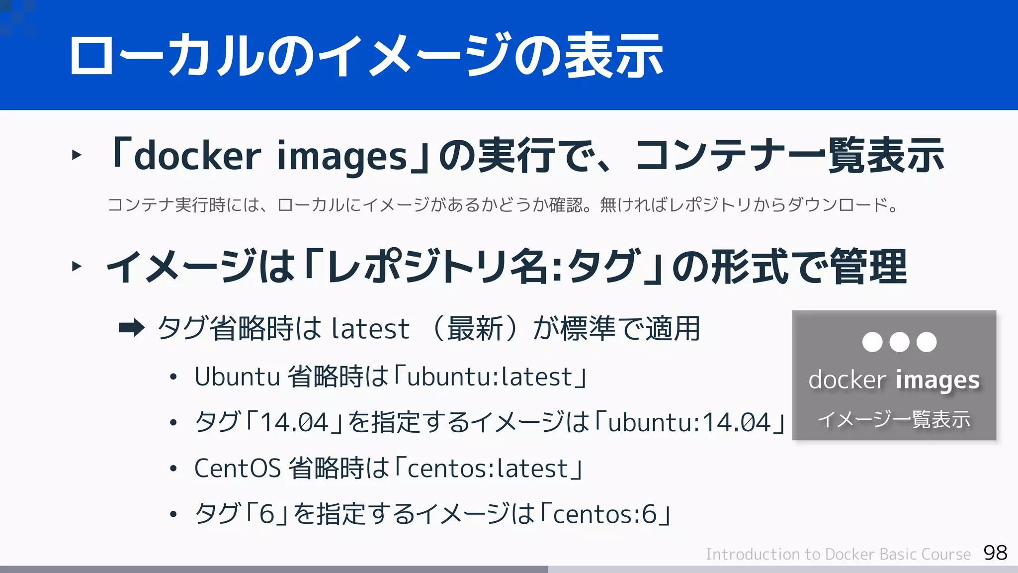 98Introduction to Docker Basic Course
‣ 「docker images」の実行で、コンテナ一覧表示
コンテナ実行時には、ローカルにイメージがあるかどうか確認。無ければレポジトリからダウンロード。
‣ イメージは「レポジトリ名:タグ」の形式で管理
タグ省略時は latest （最新）が標準で適用
• Ubuntu 省略時は「ubuntu:latest」
• タグ「14.04」を指定するイメージは「ubuntu:14.04」
• CentOS 省略時は「centos:latest」
• タグ「6」を指定するイメージは「centos:6」
ローカルのイメージの表示
docker images
イメージ一覧表示
 