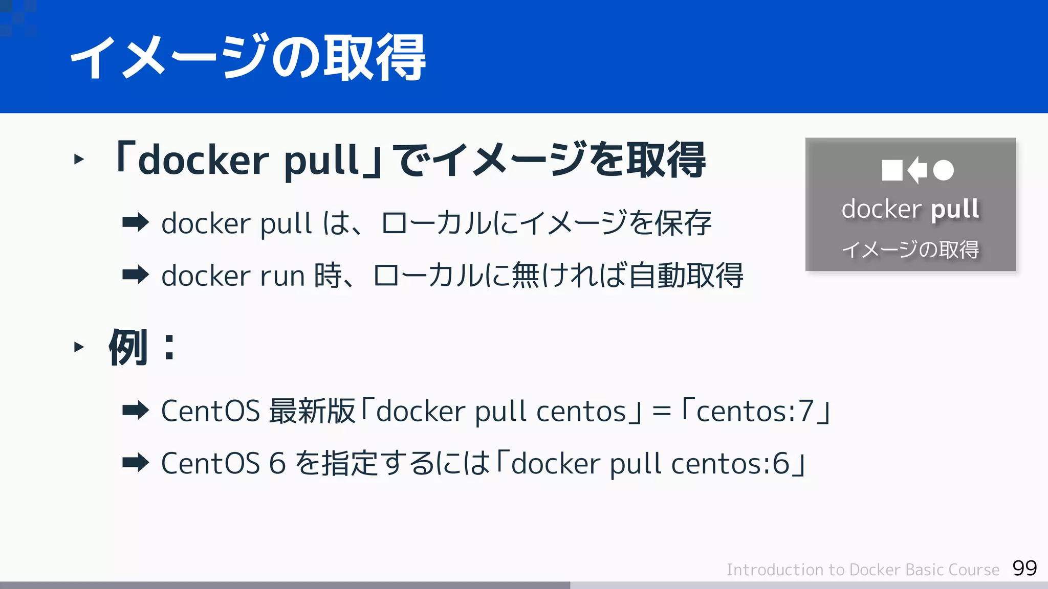 99Introduction to Docker Basic Course
‣ 「docker pull」でイメージを取得
docker pull は、ローカルにイメージを保存
docker run 時、ローカルに無ければ自動取得
‣ 例：
CentOS 最新版「docker pull centos」＝「centos:7」
CentOS 6 を指定するには「docker pull centos:6」
イメージの取得
docker pull
イメージの取得
 