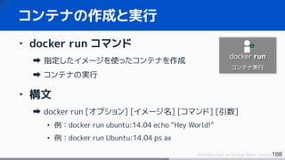 108Introduction to Docker Basic Course
‣ docker run コマンド
指定したイメージを使ったコンテナを作成
コンテナの実行
‣ 構文
docker run [オプション] [イメージ名] [コマンド] [引数]
• 例：docker run ubuntu:14.04 echo “Hey World!”
• 例：docker run Ubuntu:14.04 ps ax
コンテナの作成と実行
docker run
コンテナ実行
 
