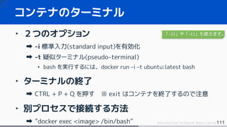 111Introduction to Docker Basic Course
‣ ２つのオプション
-i 標準入力(standard input)を有効化
-t 疑似ターミナル(pseudo-terminal)
• bash を実行するには、docker run –i –t ubuntu:latest bash
‣ ターミナルの終了
CTRL + P + Q を押す ※ exit はコンテナを終了するので注意
‣ 別プロセスで接続する方法
”docker exec <image> /bin/bash”
コンテナのターミナル
「-it」や「-ti」も使えます。
 