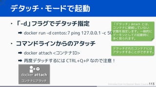 113Introduction to Docker Basic Course
‣ 「-d」フラグでデタッチ指定
docker run –d centos:7 ping 127.0.0.1 –c 50
‣ コマンドラインからのアタッチ
docker attach <コンテナID>
再度デタッチするには CTRL+Q+P なので注意！
デタッチ・モードで起動
docker attach
コンテナにアタッチ
「デタッチ」detach とは、
コンテナに接続していない
状態を指定します。一般的に
デーモンとしての起動時に
多く見られます。
デタッチされたコンテナには
アタッチすることができます。
 
