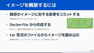 119Introduction to Docker Basic Course
‣ 既存のイメージに対する変更をコミットする
開発段階で多く用いられると思います。
‣ Dockerfile から作成する
別のマシン環境で環境を再現するときに便利な方法です。
‣ tar 形式のファイルからイメージを読み込む
環境移行時や、バックアップしているイメージの再利用に活用します。
イメージを構築するには
目的により、この３つの方法
を使い分けています。方法は
違いますが、イメージ作成と
いう意味では、共通です。
 