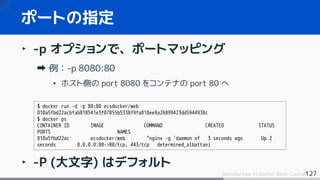 127Introduction to Docker Basic Course
‣ -p オプションで、ポートマッピング
例：-p 8080:80
• ホスト側の port 8080 をコンテナの port 80 へ
‣ -P (大文字) はデフォルト
ポートの指定
$ docker run -d -p 80:80 ecsdocker/web
010a5fbd22acbfab818541e3f07055b5338f9fa010ee9a26899423dd5944938c
$ docker ps
CONTAINER ID IMAGE COMMAND CREATED STATUS
PORTS NAMES
010a5fbd22ac ecsdocker/web "nginx -g 'daemon of 3 seconds ago Up 2
seconds 0.0.0.0:80->80/tcp, 443/tcp determined_albattani
 