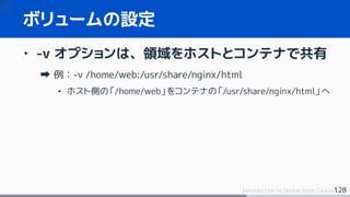 128Introduction to Docker Basic Course
‣ -v オプションは、領域をホストとコンテナで共有
例：-v /home/web:/usr/share/nginx/html
• ホスト側の「/home/web」をコンテナの「/usr/share/nginx/html」へ
ボリュームの設定
 