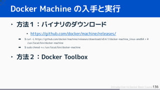 136Introduction to Docker Basic Course
Docker Machine の入手と実行
‣ 方法１：バイナリのダウンロード
• https://github.com/docker/machine/releases/
$ curl -L https://github.com/docker/machine/releases/download/v0.4.1/docker-machine_linux-amd64 > ¥
/usr/local/bin/docker-machine
$ sudo chmod +x /usr/local/bin/docker-machine
‣ 方法２：Docker Toolbox
 