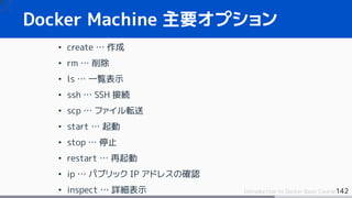 142Introduction to Docker Basic Course
Docker Machine 主要オプション
• create … 作成
• rm … 削除
• ls … 一覧表示
• ssh … SSH 接続
• scp … ファイル転送
• start … 起動
• stop … 停止
• restart … 再起動
• ip … パブリック IP アドレスの確認
• inspect … 詳細表示
 