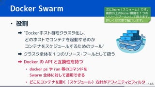 146Introduction to Docker Basic Course
Docker Swarm
‣ 役割
"Dockerホスト群をクラスタ化し、
どのホストでコンテナを起動するのか
コンテナをスケジュールするためのツール"
クラスタ全体を１つのリソース・プールとして扱う
Docker の API と互換性を持つ
• docker ps や run 等のコマンドを
Swarm 全体に対して適用できる
• どこにコンテナを置く（スケジュール）方針がアフィニティとフィルタ
次にSwarm（スウォーム）です。
複数OS上のDocker環境を１つの
リソースプールとして扱えます。
詳しくは次章で紹介します。
 