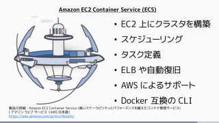 Amazon EC2 Container Service (ECS)
• EC2 上にクラスタを構築
• スケジューリング
• タスク定義
• ELB や自動復旧
• AWS によるサポート
• Docker 互換の CLI
製品の詳細 - Amazon EC2 Container Service (高いスケーラビリティとパフォーマンスを備えたコンテナ管理サービス)
| アマゾン ウェブ サービス（AWS 日本語）
https://aws.amazon.com/jp/ecs/details/
 