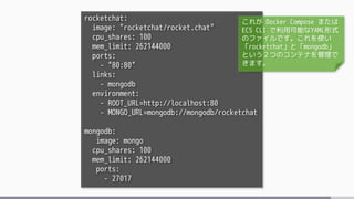 rocketchat:
image: "rocketchat/rocket.chat"
cpu_shares: 100
mem_limit: 262144000
ports:
- "80:80"
links:
- mongodb
environment:
- ROOT_URL=http://localhost:80
- MONGO_URL=mongodb://mongodb/rocketchat
mongodb:
image: mongo
cpu_shares: 100
mem_limit: 262144000
ports:
- 27017
これが Docker Compose または
ECS CLI で利用可能なYAML形式
のファイルです。これを使い
「rocketchat」と「mongodb」
という２つのコンテナを管理で
きます。
 