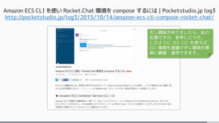 Amazon ECS CLI を使い Rocket.Chat 環境を compose するには | Pocketstudio.jp log3
http://pocketstudio.jp/log3/2015/10/14/amazon-ecs-cli-compose-rocket-chat/
もし興味がありましたら、私の
記事ですが、参考にどうぞ。
このように ECS CLI を使えば、
EC2 環境を意識せずに環境を簡
単に構築・運用できます。
 