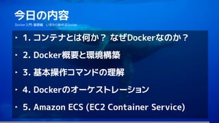 174
今日の内容
Docker入門-基礎編 いまから始めるDocker
‣ 1. コンテナとは何か？ なぜDockerなのか？
‣ 2. Docker概要と環境構築
‣ 3. 基本操作コマンドの理解
‣ 4. Dockerのオーケストレーション
‣ 5. Amazon ECS (EC2 Container Service)
 