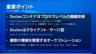 175
重要ポイント
Docker入門-基礎編 いまから始めるDocker
‣ Dockerコンテナはプロセスレベルの隔離技術
Control Groups(cgroups) と Namespaces という Linux カーネル機能
Docker イメージ（ファイルシステム、各種設定等）を使って、Docker コンテナを起動する
‣ Dockerはクライアント・サーバ型
Docker デーモンに対して、クライアントからアクセスする
‣ 複数の環境を管理するオーケストレーション
コンテナを扱う環境を、より簡単にする、Docker Machine、 Docker Swarm、 Docker Compose
 