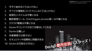 背景画像CREDIT:rvika/ PIXTA(ピクスタ)
https://pixta.jp/@prof261092
1. 今すぐ始めなくてはいけない
2. すべての環境をコンテナにしなくてはいけない
3. 仮想化システムは不要になる
4. 構成管理ツール（Chef,Puppet,Ansible等）は不要になる
5. クラウド環境は不要になる
6. Dockerやコンテナが全てを解決してくれる
7. Dockerは難しい
8. 本番環境では使えない
9. セキュリティや信頼性に問題がある
10. Dockerは冗長化できない
 