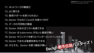 背景画像CREDIT:rvika/ PIXTA(ピクスタ)
https://pixta.jp/@prof261092
11. ネットワークが貧弱だ
12. よく落ちる
13. 商用サポートを受けられない
14. Docker ではなく CoreOS を使うべきだ
15. データの可用性が貧弱
16. Docker があればコスト削減できる
17. Docker は kubernetes がないと意味が無い
18. Docker やコンテナを使うとベンダーロックインされる
19. Docker であれば業務効率化できる
20. そもそも、Docker を使う意味が無い
 