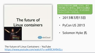 The future of Linux Containers - YouTube
https://www.youtube.com/watch?v=wW9CAH9nSLs
‣ 2013年3月13日
‣ PyCon US 2013
‣ Solomon Hyke 氏
Dockerが世の中に登場してから、まだ
3年も経っていません。初めての公開は
Pythonカンファレンスの、たった5分の
ライトニングトークでした。
 