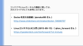 コンテナやLinuxカーネルの機能に関しては、
次のスライドがとても参考になります。
• Dockerを支える技術 ( @enakai00 さん )
http://www.slideshare.net/enakai/docker-34668707
• LinuxコンテナとLXC入門 (2015-09-13) （ @ten_forward さん ）
https://speakerdeck.com/tenforward/1st-kistudy
 