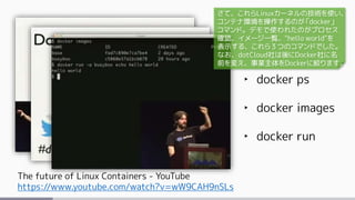 The future of Linux Containers - YouTube
https://www.youtube.com/watch?v=wW9CAH9nSLs
‣ docker ps
‣ docker images
‣ docker run
さて、これらLinuxカーネルの技術を使い、
コンテナ環境を操作するのが「docker」
コマンド。デモで使われたのがプロセス
確認、イメージ一覧、"hello world"を
表示する、これら３つのコマンドでした。
なお、dotCloud社は後にDocker社に名
前を変え、事業主体をDockerに絞ります。
 