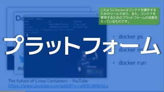 プラットフォーム
このようにDockerはコンテナを操作する
ためのツールであり、また、コンテナを
管理するためのプラットフォームの役割を
もっているものです。
 
