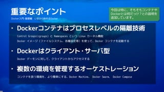 3
重要なポイント
Docker入門-基礎編 いまから始めるDocker
‣ Dockerコンテナはプロセスレベルの隔離技術
Control Groups(cgroups) と Namespaces という Linux カーネル機能
Docker イメージ（ファイルシステム、各種設定等）を使って、Docker コンテナを起動する
‣ Dockerはクライアント・サーバ型
Docker デーモンに対して、クライアントからアクセスする
‣ 複数の環境を管理するオーケストレーション
コンテナを扱う環境を、より簡単にする、Docker Machine、 Docker Swarm、 Docker Compose
今回は特に、そもそもコンテナや
Dockerとは何だっけ？との説明を
追加しています。
 