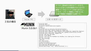 Ｚ氏の場合
Munin 3.0.0b1
l o c a l P C
sudo apt-get update
sudo apt-get install git
git clone git://github.com/munin-monitoring/munin
cd munin
perl Build.PL
sudo apt-get install gcc pkg-config libssl-dev build-essential
sudo apt-get install expat libexpat1 libexpat1-dev libexpat1-dev
sudo apt-get install libxml2-dev libxml-libxml-perl libcairo-gobject-perl libglib2.0-dev libglib-perl
sudo apt-get install libcairo-perl libcairo-gobject-perl libgraphics-primitive-driver-cairo-perl
sudo apt-get install libcairo2-dev libpango1.0-dev
sudo cpan -i XML::Parser XML::Dumper
sudo cpan -i Alien::RRDtool
sudo cpan -i Test::Class Test::MockModule Test::MockObject Test::LongString Test::Differences
sudo cpan -i File::Slurp
sudo ./Build installdeps
./Build test
sudo ./Build installe
cd /usr/local/etc/munin/
sudo mkdir /usr/local/etc/munin/plugins
sudo cp munin.conf.sample munin.conf
sudo cp munin-node.conf.sample munin-node.conf
sudo munin-node-configure --shell --families=contrib,auto | sh -x
リ モ ー ト の サ ー バ
もう少し具体的な例をみていきます。
Muninは多くの依存関係がありますが
最新ベータはバイナリがありません。
なので、リモート環境上で使うには、
手動で環境の再構築が必要です。
 
