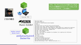 Ｚ氏の場合
Munin 3.0.0b1
l o c a l P C
sudo apt-get update
sudo apt-get install git
git clone git://github.com/munin-monitoring/munin
cd munin
perl Build.PL
sudo apt-get install gcc pkg-config libssl-dev build-essential
sudo apt-get install expat libexpat1 libexpat1-dev libexpat1-dev
sudo apt-get install libxml2-dev libxml-libxml-perl libcairo-gobject-perl libglib2.0-dev libglib-perl
sudo apt-get install libcairo-perl libcairo-gobject-perl libgraphics-primitive-driver-cairo-perl
sudo apt-get install libcairo2-dev libpango1.0-dev
sudo cpan -i XML::Parser XML::Dumper
sudo cpan -i Alien::RRDtool
sudo cpan -i Test::Class Test::MockModule Test::MockObject Test::LongString Test::Differences
sudo cpan -i File::Slurp
sudo ./Build installdeps
./Build test
sudo ./Build installe
cd /usr/local/etc/munin/
sudo mkdir /usr/local/etc/munin/plugins
sudo cp munin.conf.sample munin.conf
sudo cp munin-node.conf.sample munin-node.conf
sudo munin-node-configure --shell --families=contrib,auto | sh -x
zembutsu/muinin3
Dockerfile
docker commit
docker bulid
でも、もしそこにDockerを使っていれば、
Muninの環境をDockerイメージ化してお
くことができます。これを使い、
 