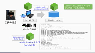 Ｚ氏の場合
Munin 3.0.0b1
l o c a l P C
sudo apt-get update
sudo apt-get install git
git clone git://github.com/munin-monitoring/munin
cd munin
perl Build.PL
sudo apt-get install gcc pkg-config libssl-dev build-essential
sudo apt-get install expat libexpat1 libexpat1-dev libexpat1-dev
sudo apt-get install libxml2-dev libxml-libxml-perl libcairo-gobject-perl libglib2.0-dev libglib-perl
sudo apt-get install libcairo-perl libcairo-gobject-perl libgraphics-primitive-driver-cairo-perl
sudo apt-get install libcairo2-dev libpango1.0-dev
sudo cpan -i XML::Parser XML::Dumper
sudo cpan -i Alien::RRDtool
sudo cpan -i Test::Class Test::MockModule Test::MockObject Test::LongString Test::Differences
sudo cpan -i File::Slurp
sudo ./Build installdeps
./Build test
sudo ./Build installe
cd /usr/local/etc/munin/
sudo mkdir /usr/local/etc/munin/plugins
sudo cp munin.conf.sample munin.conf
sudo cp munin-node.conf.sample munin-node.conf
sudo munin-node-configure --shell --families=contrib,auto | sh -x
zembutsu/muinin3
Dockerfile
D o c k e r H u b
docker push
zembutsu/muinin3
docker commit
docker bulid
DockerHubにDockerイメージを
アップロードしておけば、
 