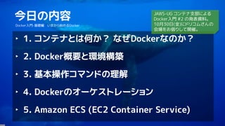 4
今日の内容
Docker入門-基礎編 いまから始めるDocker
‣ 1. コンテナとは何か？ なぜDockerなのか？
‣ 2. Docker概要と環境構築
‣ 3. 基本操作コマンドの理解
‣ 4. Dockerのオーケストレーション
‣ 5. Amazon ECS (EC2 Container Service)
JAWS-UG コンテナ支部による
Docker入門 #2 の発表資料。
10月30日(金)にドリコムさんの
会場をお借りして開催。
 