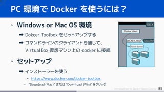 85Introduction to Docker Basic Course
‣ Windows or Mac OS 環境
Dokcer Toolbox をセットアップする
コマンドラインのクライアントを通して、
VirtualBox 仮想マシン上の docker に接続
‣ セットアップ
インストーラーを使う
• https://www.docker.com/docker-toolbox
– ”Download (Mac)” または "Download (Win)" をクリック
PC 環境で Docker を使うには？
 