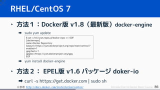 86Introduction to Docker Basic Course
‣ 方法１：Docker版 v1.8（最新版）docker-engine
sudo yum update
yum install docker-engine
‣ 方法２： EPEL版 v1.6 パッケージ doker-io
curl -s https://get.docker.com | sudo sh
※参考 http://docs.docker.com/installation/centos/
RHEL/CentOS 7
$ cat >/etc/yum.repos.d/docker.repo <<-EOF
[dockerrepo]
name=Docker Repository
baseurl=https://yum.dockerproject.org/repo/main/centos/7
enabled=1
gpgcheck=1
gpgkey=https://yum.dockerproject.org/gpg
EOF
 