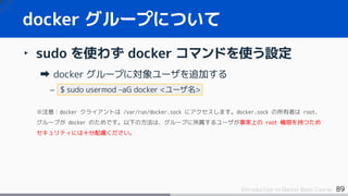 89Introduction to Docker Basic Course
‣ sudo を使わず docker コマンドを使う設定
docker グループに対象ユーザを追加する
– $ sudo usermod –aG docker <ユーザ名>
※注意：docker クライアントは /var/run/docker.sock にアクセスします。docker.sock の所有者は root、
グループが docker のためです。以下の方法は、グループに所属するユーザが事実上の root 権限を持つため
セキュリティには十分配慮ください。
docker グループについて
 