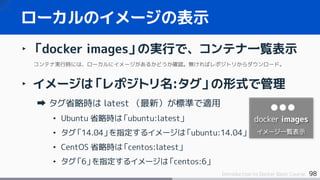 98Introduction to Docker Basic Course
‣ 「docker images」の実行で、コンテナ一覧表示
コンテナ実行時には、ローカルにイメージがあるかどうか確認。無ければレポジトリからダウンロード。
‣ イメージは「レポジトリ名:タグ」の形式で管理
タグ省略時は latest （最新）が標準で適用
• Ubuntu 省略時は「ubuntu:latest」
• タグ「14.04」を指定するイメージは「ubuntu:14.04」
• CentOS 省略時は「centos:latest」
• タグ「6」を指定するイメージは「centos:6」
ローカルのイメージの表示
docker images
イメージ一覧表示
 