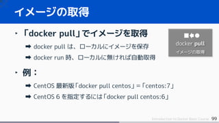 99Introduction to Docker Basic Course
‣ 「docker pull」でイメージを取得
docker pull は、ローカルにイメージを保存
docker run 時、ローカルに無ければ自動取得
‣ 例：
CentOS 最新版「docker pull centos」＝「centos:7」
CentOS 6 を指定するには「docker pull centos:6」
イメージの取得
docker pull
イメージの取得
 