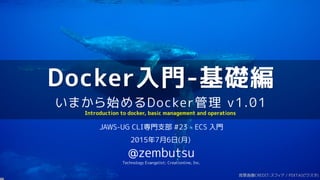 Docker入門-基礎編
いまから始めるDocker管理 v1.01
JAWS-UG CLI専門支部 #23 - ECS 入門
2015年7月6日(月)
@zembutsu
Technology Evangelist; Creationline, Inc.
Introduction to docker, basic management and operations
背景画像CREDIT:スフィア / PIXTA(ピクスタ)
 