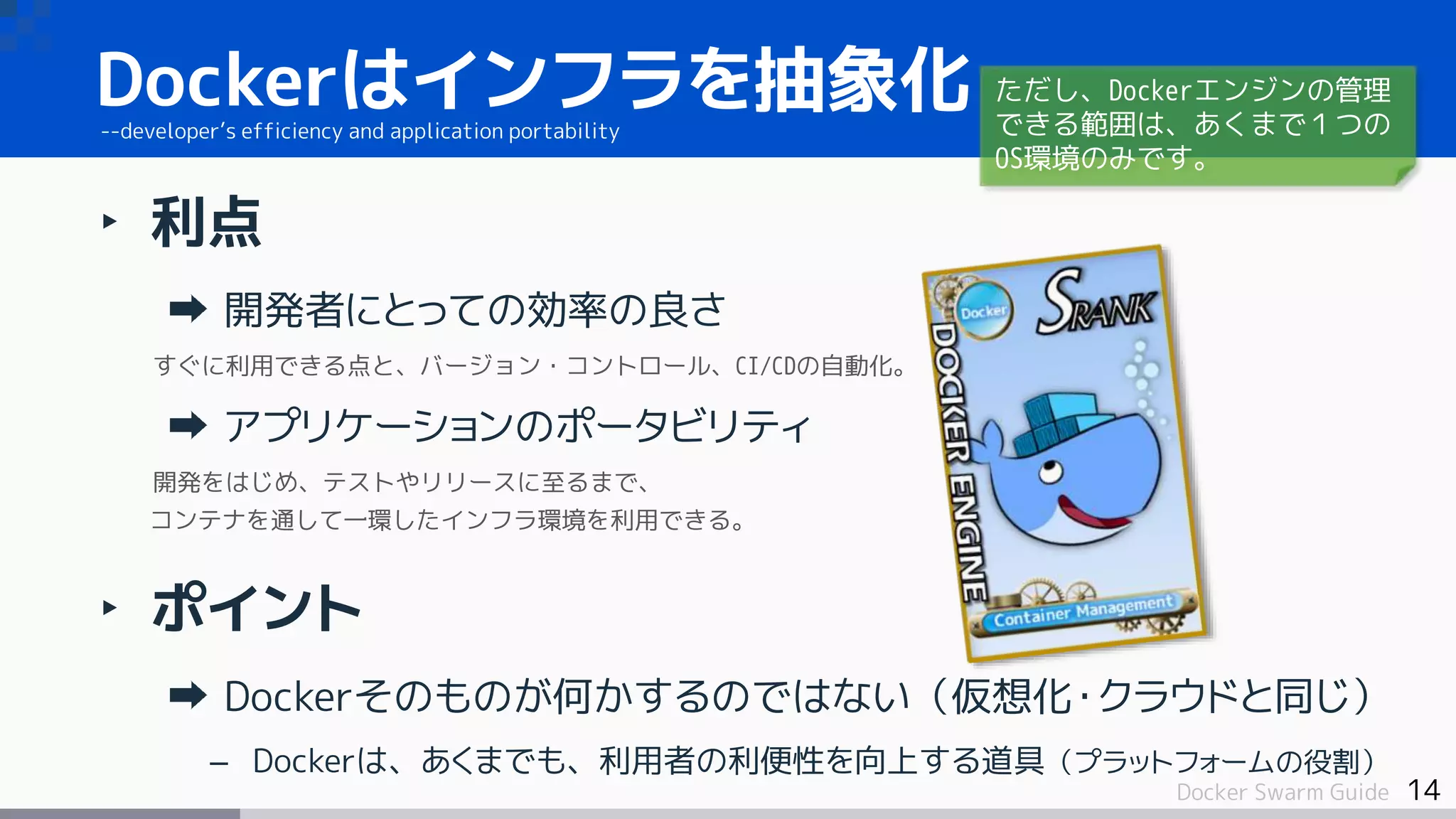 14Docker Swarm Guide
‣ 利点
開発者にとっての効率の良さ
すぐに利用できる点と、バージョン・コントロール、CI/CDの自動化。
アプリケーションのポータビリティ
開発をはじめ、テストやリリースに至るまで、
コンテナを通して一環したインフラ環境を利用できる。
‣ ポイント
Dockerそのものが何かするのではない（仮想化・クラウドと同じ）
– Dockerは、あくまでも、利用者の利便性を向上する道具（プラットフォームの役割）
Dockerはインフラを抽象化--developer’s efficiency and application portability
ただし、Dockerエンジンの管理
できる範囲は、あくまで１つの
OS環境のみです。
 