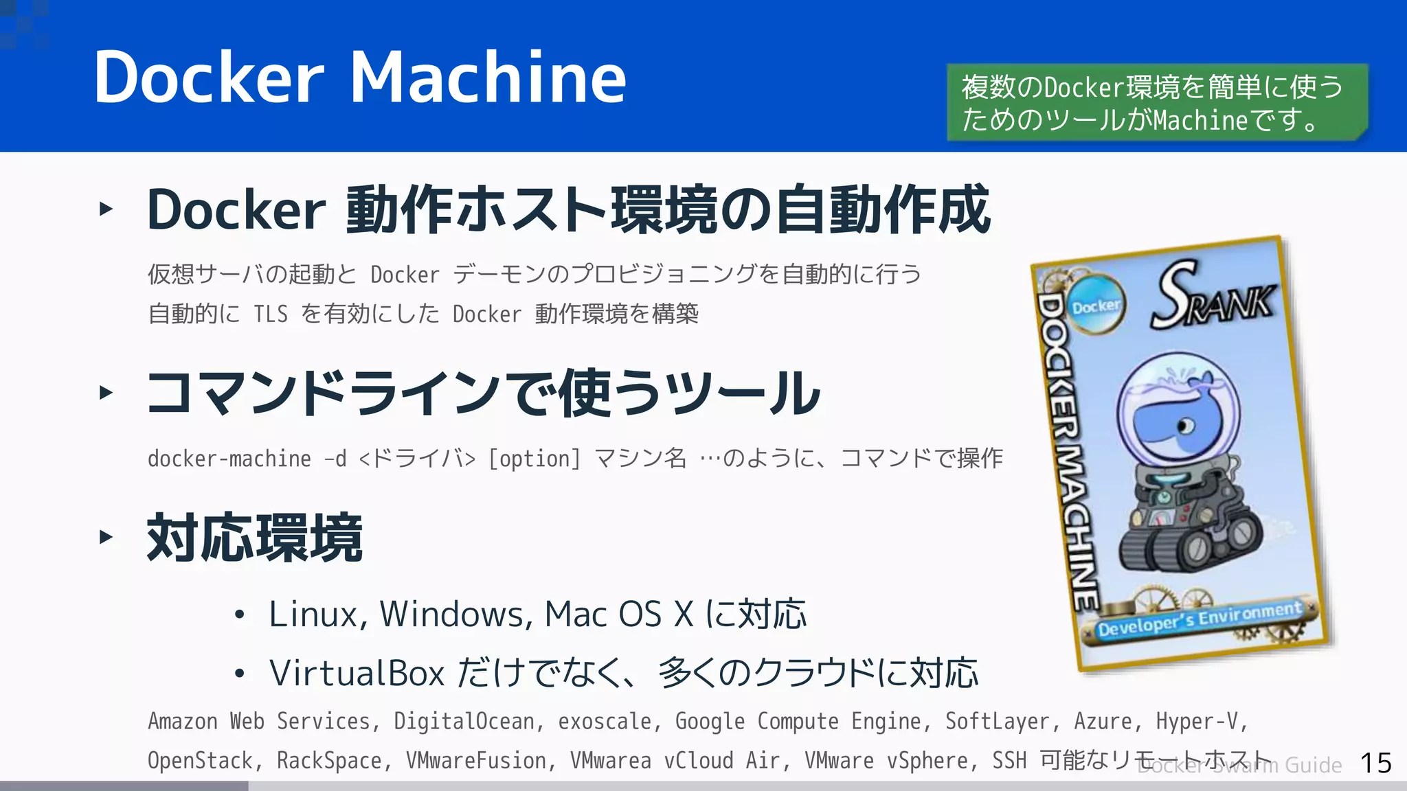 15Docker Swarm Guide
‣ Docker 動作ホスト環境の自動作成
仮想サーバの起動と Docker デーモンのプロビジョニングを自動的に行う
自動的に TLS を有効にした Docker 動作環境を構築
‣ コマンドラインで使うツール
docker-machine –d <ドライバ> [option] マシン名 …のように、コマンドで操作
‣ 対応環境
• Linux, Windows, Mac OS X に対応
• VirtualBox だけでなく、多くのクラウドに対応
Amazon Web Services, DigitalOcean, exoscale, Google Compute Engine, SoftLayer, Azure, Hyper-V,
OpenStack, RackSpace, VMwareFusion, VMwarea vCloud Air, VMware vSphere, SSH 可能なリモートホスト
Docker Machine 複数のDocker環境を簡単に使う
ためのツールがMachineです。
 