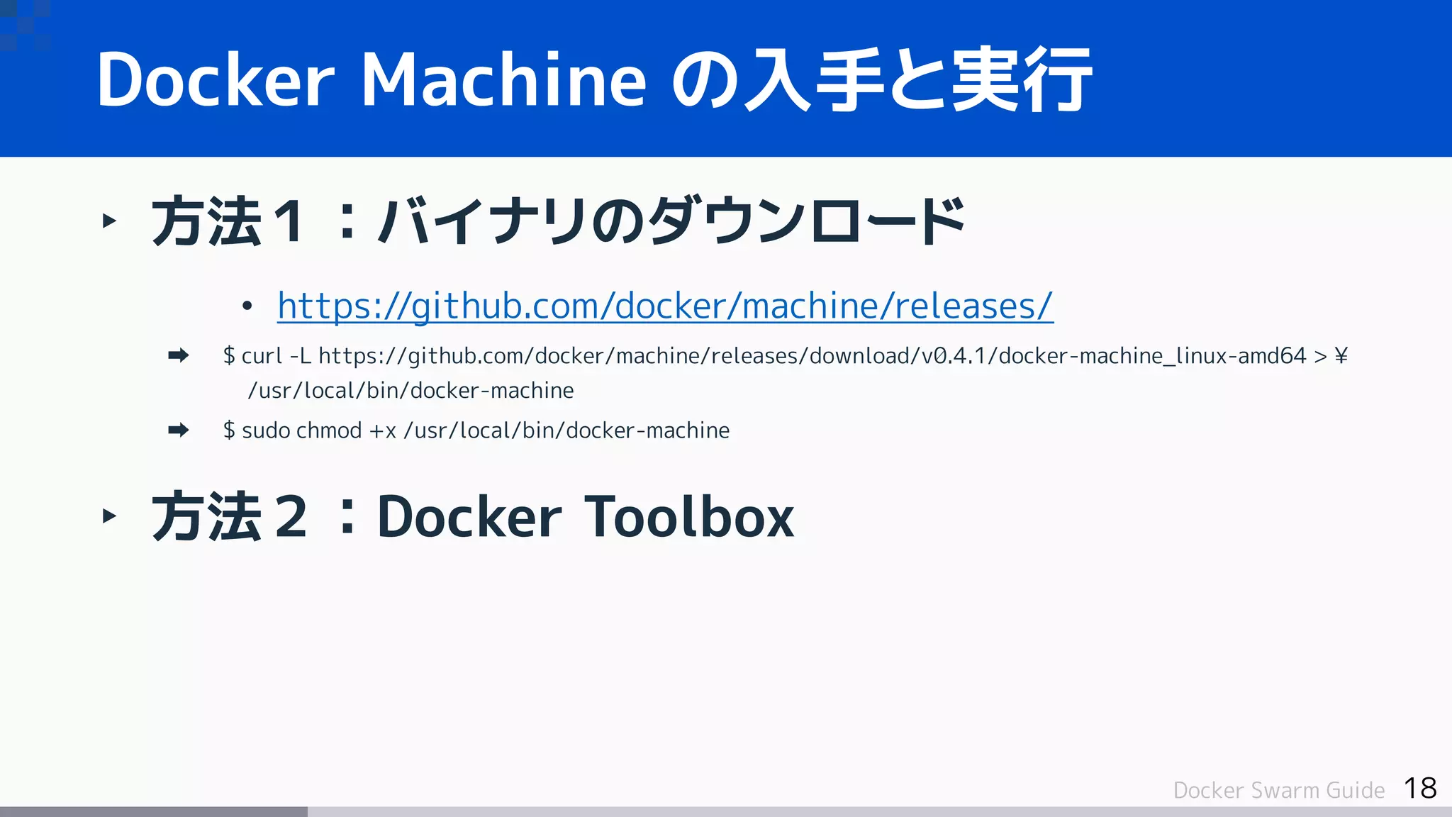 18Docker Swarm Guide
Docker Machine の入手と実行
‣ 方法１：バイナリのダウンロード
• https://github.com/docker/machine/releases/
$ curl -L https://github.com/docker/machine/releases/download/v0.4.1/docker-machine_linux-amd64 > ¥
/usr/local/bin/docker-machine
$ sudo chmod +x /usr/local/bin/docker-machine
‣ 方法２：Docker Toolbox
 