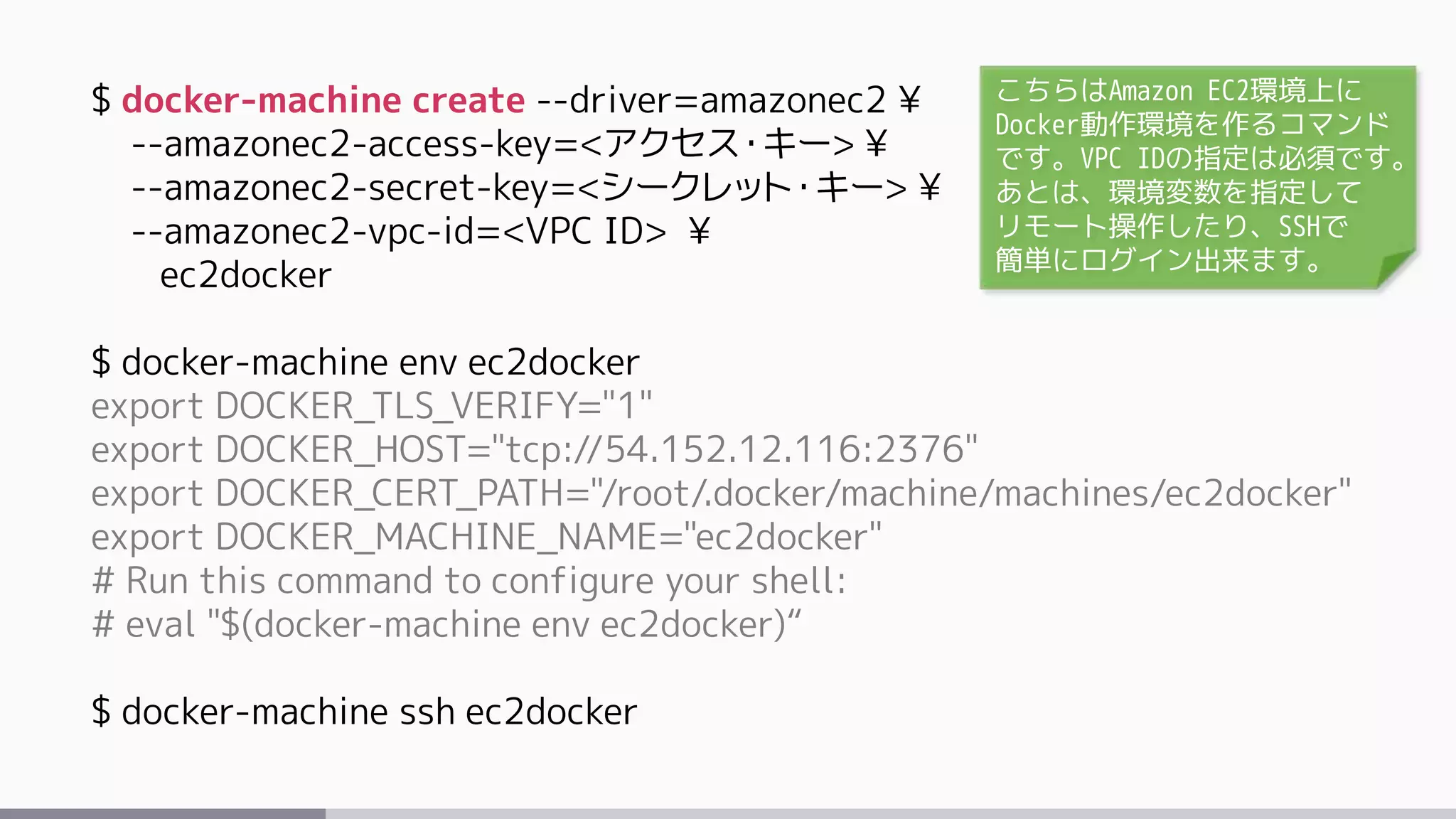 $ docker-machine create --driver=amazonec2 ¥
--amazonec2-access-key=<アクセス・キー> ¥
--amazonec2-secret-key=<シークレット・キー> ¥
--amazonec2-vpc-id=<VPC ID> ¥
ec2docker
$ docker-machine env ec2docker
export DOCKER_TLS_VERIFY="1"
export DOCKER_HOST="tcp://54.152.12.116:2376"
export DOCKER_CERT_PATH="/root/.docker/machine/machines/ec2docker"
export DOCKER_MACHINE_NAME="ec2docker"
# Run this command to configure your shell:
# eval "$(docker-machine env ec2docker)“
$ docker-machine ssh ec2docker
こちらはAmazon EC2環境上に
Docker動作環境を作るコマンド
です。VPC IDの指定は必須です。
あとは、環境変数を指定して
リモート操作したり、SSHで
簡単にログイン出来ます。
 
